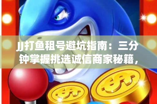 JJ打鱼租号避坑指南：三分钟掌握挑选诚信商家秘籍，这些租炮技巧让账号保值翻倍